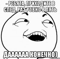 - ребята, приходите в след. раз ровно в пять даааааа конечно)