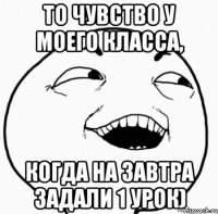 то чувство у моего класса, когда на завтра задали 1 урок)