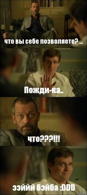 что вы себе позволяете? ... Пожди-ка.. что???!!! ээййй бэйба :DDD