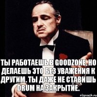 Ты работаешь в GoodZone, но делаешь это без уважения к другим. Ты даже не ставишь Drum на закрытие.