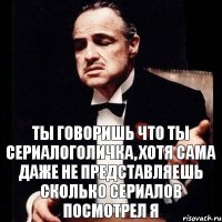 ты говоришь что ты сериалоголичка, хотя сама даже не представляешь сколько сериалов посмотрел я