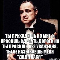 Ты приходишь ко мне, и просишь сделать дороги но ты просишь без уважения, ты не называешь меня "дядя вася"