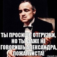 Ты просишь отгрузки, но ты даже не говоришь Александра, пожалуйста!