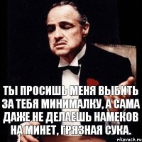 Ты просишь меня выбить за тебя минималку, а сама даже не делаешь намеков на минет, грязная сука.