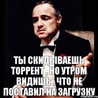 ТЫ скидываешь ТОРРЕНТ , но утром видишь , что не поставил на загрузку