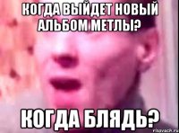 когда выйдет новый альбом метлы? когда блядь?