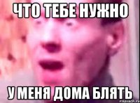 что тебе нужно у меня дома блять