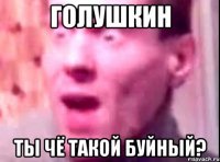 голушкин ты чё такой буйный?