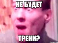 не будет трени?