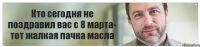 Кто сегодня не поздравил вас с 8 марта- тот жалкая пачка масла