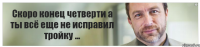 Скоро конец четверти а ты всё еще не исправил тройку ...