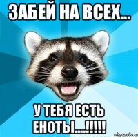 забей на всех... у тебя есть еноты....!!!