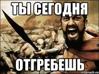 ты сегодня отгребешь