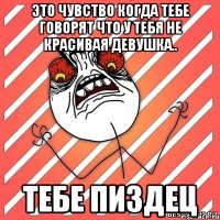 это чувство когда тебе говорят что у тебя не красивая девушка.. тебе пиздец