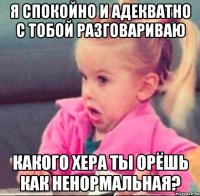 я спокойно и адекватно с тобой разговариваю какого хера ты орёшь как ненормальная?