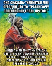 она сказала: "неймется мне сегодня что-то..травки хочу зелененькой,грязь кругом." а ведь так много разных трав на свете... скажите, духи прерий, какая травка её души смятение унять способна и с весенней грязью примирить горазда?