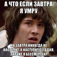 а что если завтра я умру но завтра никогда не наступит, а наступит сегодня. значит я бессмертен?