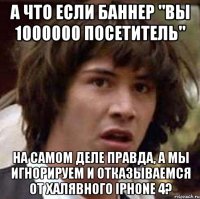 а что если баннер "вы 1000000 посетитель" на самом деле правда, а мы игнорируем и отказываемся от халявного iphone 4?