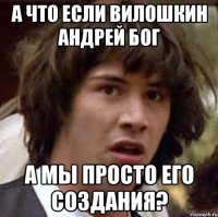 а что если вилошкин андрей бог а мы просто его создания?