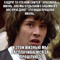 а вдруг то что нам снится " красивая жизнь , как мы отдыхаем с бабами и у нас куча денег" это наша прошлая жизнь... и этой жизнью мы расплачиваемся за прошлую ?