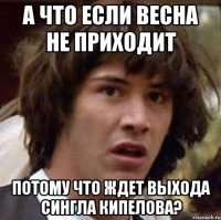 а что если весна не приходит потому что ждет выхода сингла кипелова?