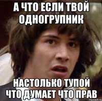 а что если твой одногрупник настолько тупой что думает что прав