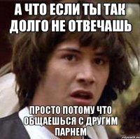 а что если ты так долго не отвечашь просто потому что общаешься с другим парнем