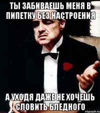 ты забиваешь меня в пипетку без настроения а уходя даже не хочешь словить бледного