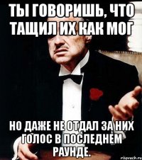 ты говоришь, что тащил их как мог но даже не отдал за них голос в последнем раунде.