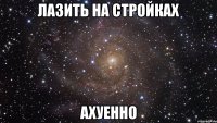 лазить на стройках ахуенно