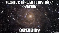 ходить с лучшей подругой на фабрику охренено♥