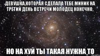 девушка,которая сделала тебе миник на третий день встречи молодец конечно, но на хуй ты такая нужна то