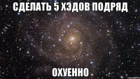 сделать 5 хэдов подряд охуенно