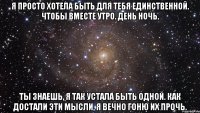 я просто хотела быть для тебя единственной. чтобы вместе утро. день ночь. ты знаешь, я так устала быть одной. как достали эти мысли, я вечно гоню их прочь.