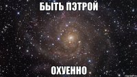 быть пэтрой охуенно