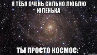 я тебя очень сильно люблю юленька ты просто космос:*