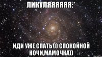 ликуляяяяяя:* иди уже спать!)) спокойной ночи,мамочка))