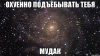 охуенно подъёбывать тебя мудак