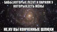 бабы,которые лезут к парням у которых,есть жёны не,ну вы конченные шлюхи