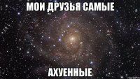 мои друзья самые ахуенные