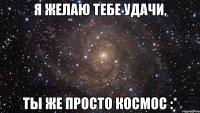 я желаю тебе удачи, ты же просто космос :*