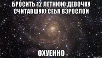 бросить 12 летнюю девочку считавшую себя взрослой охуенно