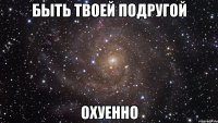 быть твоей подругой охуенно