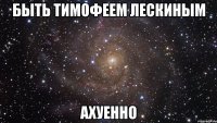 быть тимофеем лескиным ахуенно