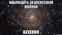 наблюдать за алексеевой жопкой ахуенно