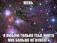 жень, я люблю только тебя, никто мне больше не нужен!♥