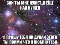 зай ты мне нужет, и ещё как нужен я прошу тебя ни дулай этого ты пойми, что я люблю тебя