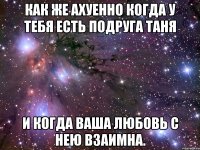 как же ахуенно когда у тебя есть подруга таня и когда ваша любовь с нею взаимна.