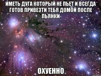 иметь дуга который не пьет и всегда готов привезти тебя домой после пьянки охуенно