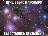 лучше бы с максимом вы остались друзьями:*(